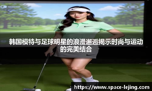 韩国模特与足球明星的浪漫邂逅揭示时尚与运动的完美结合
